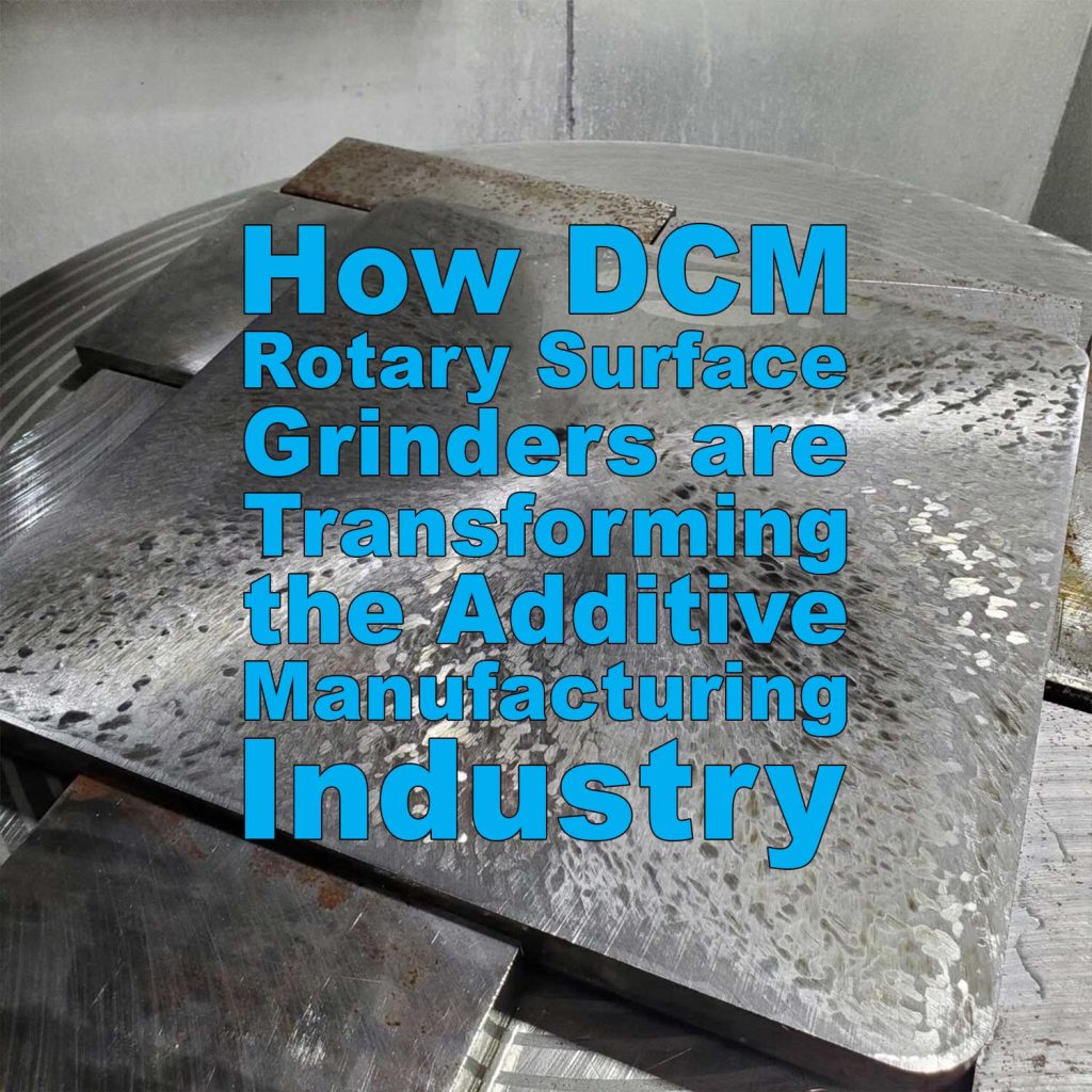How DCM Rotary Surface Grinders are Transforming the Additive Manufacturing Industry